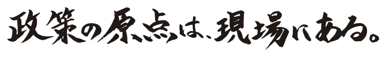 政策の原点は、現場にある。